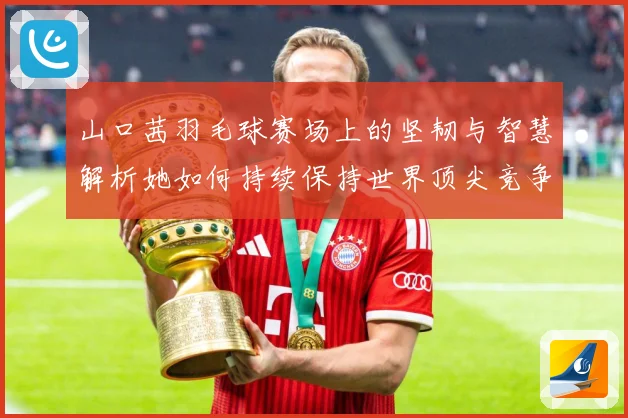 山口茜羽毛球赛场上的坚韧与智慧解析她如何持续保持世界顶尖竞争力