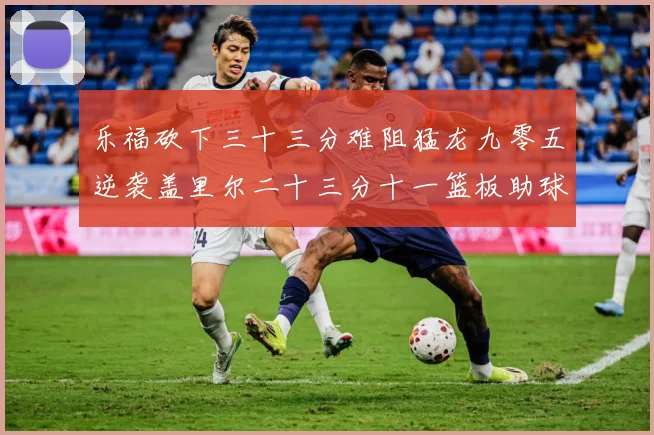 乐福砍下三十三分难阻猛龙九零五逆袭盖里尔二十三分十一篮板助球赛场复盘