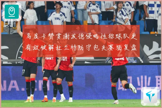 乌度卡赞赏谢泼德侵略性称球队更有效破解杜兰特防守包夹赛场复盘