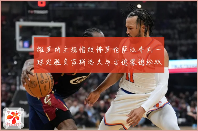 维罗纳主场惜败佛罗伦萨法乔利一球定胜负苏斯洛夫与古德蒙德松双专题观察